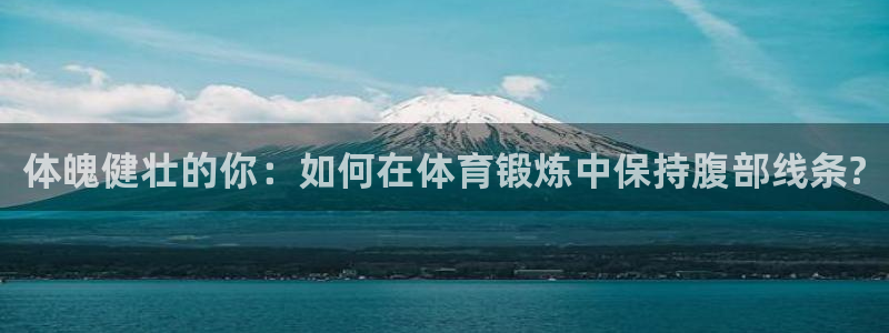 JJB竞技宝官网下载是干嘛的公司：体魄健壮的你：如何