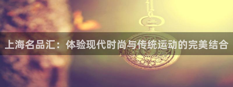 竞技宝在哪下载：上海名品汇：体验现代时尚与传统运动的完美结合